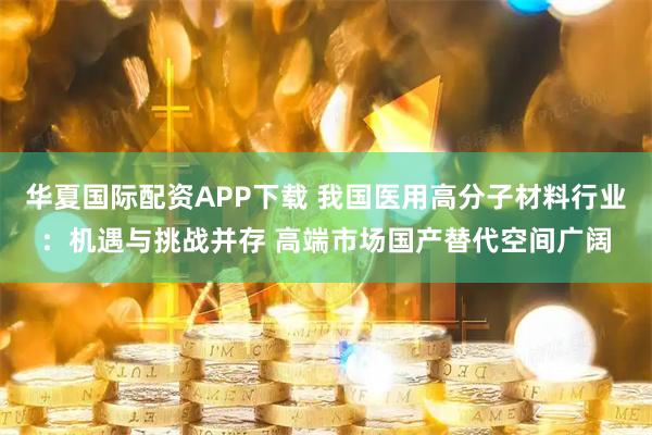华夏国际配资APP下载 我国医用高分子材料行业：机遇与挑战并存 高端市场国产替代空间广阔