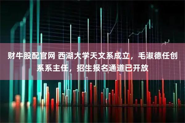 财牛股配官网 西湖大学天文系成立，毛淑德任创系系主任，招生报名通道已开放
