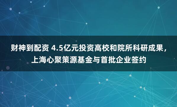 财神到配资 4.5亿元投资高校和院所科研成果，上海心聚策源基金与首批企业签约