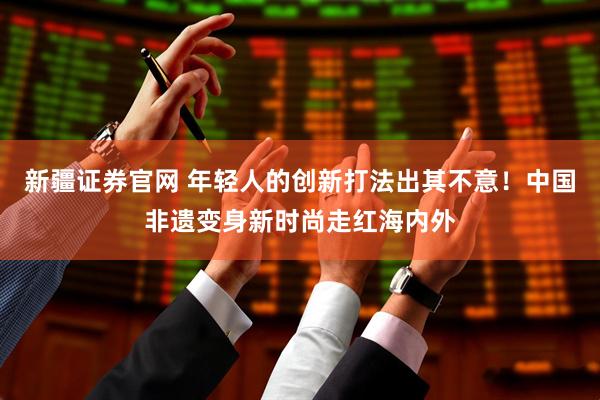 新疆证券官网 年轻人的创新打法出其不意！中国非遗变身新时尚走红海内外