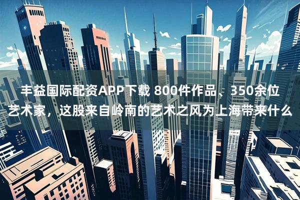 丰益国际配资APP下载 800件作品、350余位艺术家，这股来自岭南的艺术之风为上海带来什么
