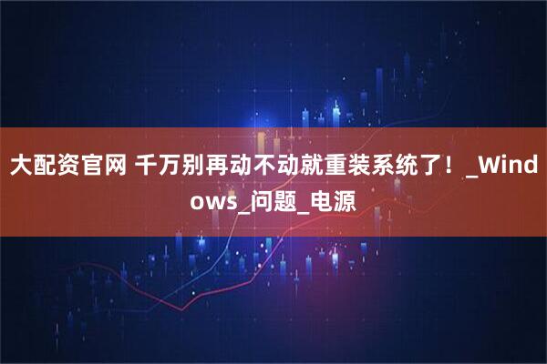 大配资官网 千万别再动不动就重装系统了！_Windows_问题_电源
