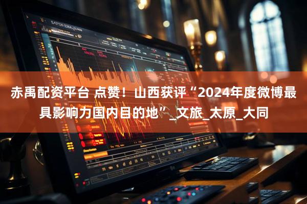 赤禹配资平台 点赞！山西获评“2024年度微博最具影响力国内目的地”_文旅_太原_大同