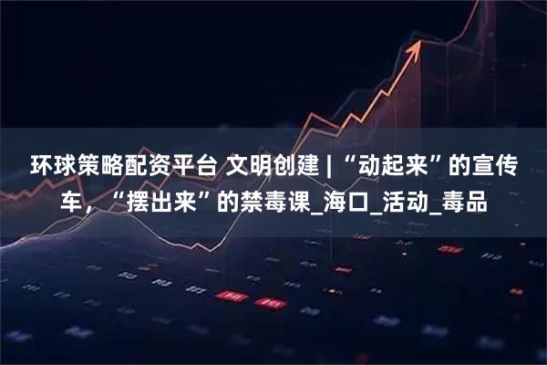 环球策略配资平台 文明创建 | “动起来”的宣传车，“摆出来”的禁毒课_海口_活动_毒品