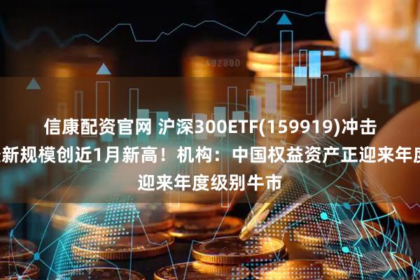 信康配资官网 沪深300ETF(159919)冲击4连涨，最新规模创近1月新高！机构：中国权益资产正迎来年度级别牛市