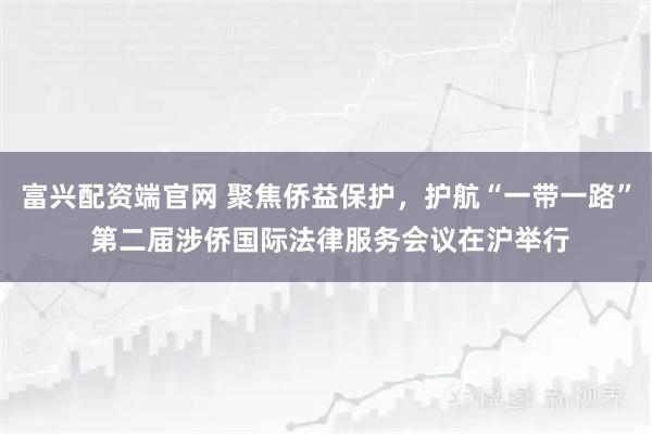 富兴配资端官网 聚焦侨益保护，护航“一带一路” 第二届涉侨国际法律服务会议在沪举行