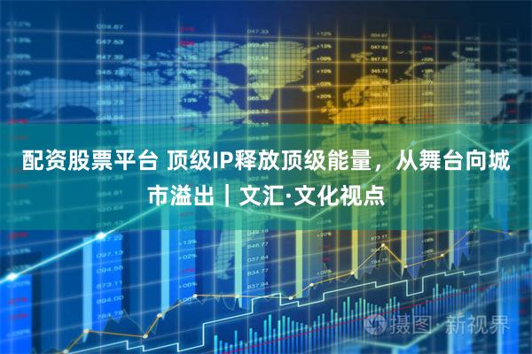 配资股票平台 顶级IP释放顶级能量，从舞台向城市溢出｜文汇·文化视点