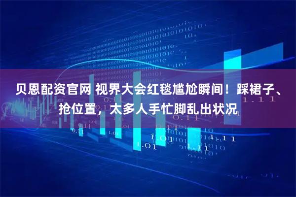 贝恩配资官网 视界大会红毯尴尬瞬间！踩裙子、抢位置，太多人手忙脚乱出状况