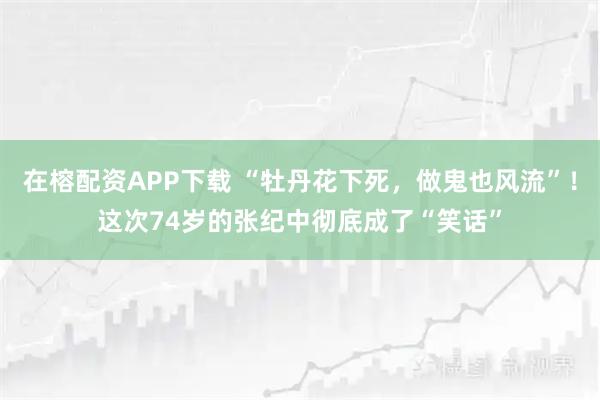 在榕配资APP下载 “牡丹花下死，做鬼也风流”！这次74岁的张纪中彻底成了“笑话”