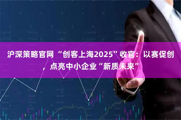 沪深策略官网 “创客上海2025”收官：以赛促创，点亮中小企业“新质未来”
