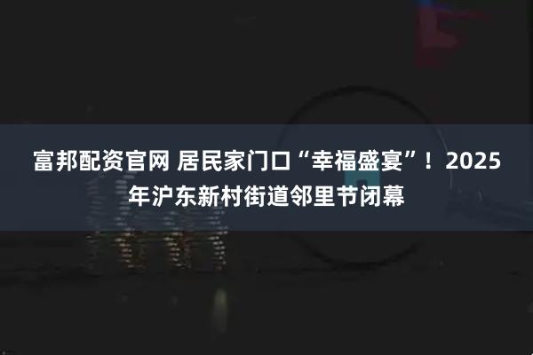 富邦配资官网 居民家门口“幸福盛宴”！2025年沪东新村街道邻里节闭幕