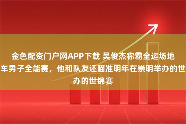金色配资门户网APP下载 吴俊杰称霸全运场地自行车男子全能赛，他和队友还瞄准明年在崇明举办的世锦赛