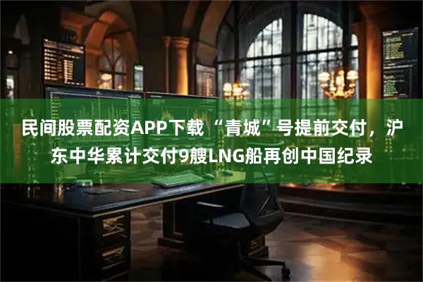 民间股票配资APP下载 “青城”号提前交付，沪东中华累计交付9艘LNG船再创中国纪录