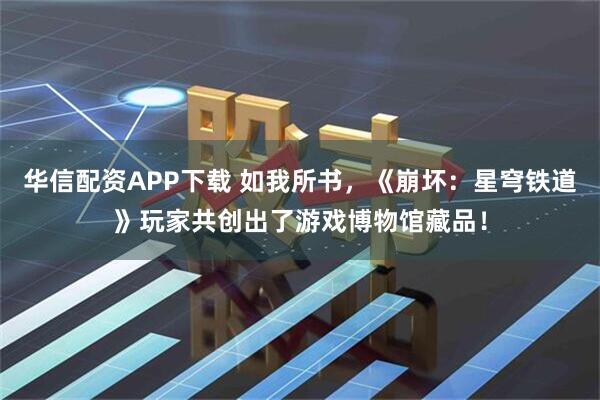 华信配资APP下载 如我所书，《崩坏：星穹铁道》玩家共创出了游戏博物馆藏品！