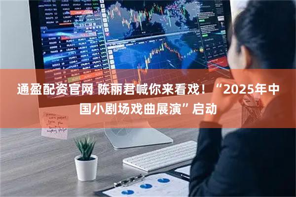 通盈配资官网 陈丽君喊你来看戏！“2025年中国小剧场戏曲展演”启动