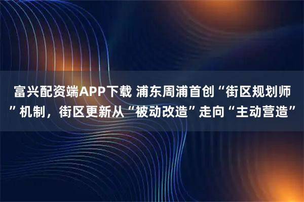 富兴配资端APP下载 浦东周浦首创“街区规划师”机制，街区更新从“被动改造”走向“主动营造”