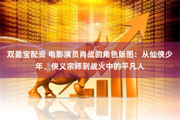 双盈宝配资 电影演员肖战的角色版图：从仙侠少年、侠义宗师到战火中的平凡人