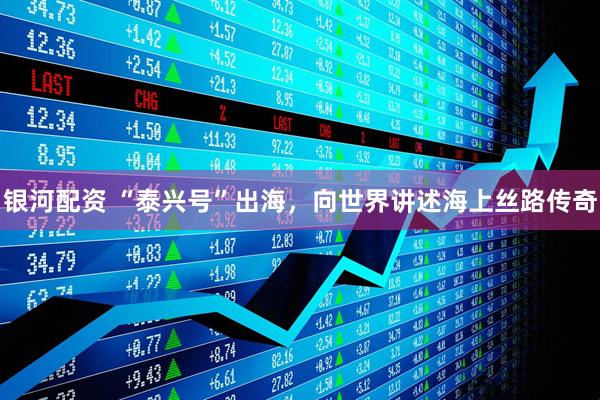 银河配资 “泰兴号”出海，向世界讲述海上丝路传奇