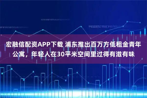 宏融信配资APP下载 浦东推出百万方低租金青年公寓，年轻人在30平米空间里过得有滋有味