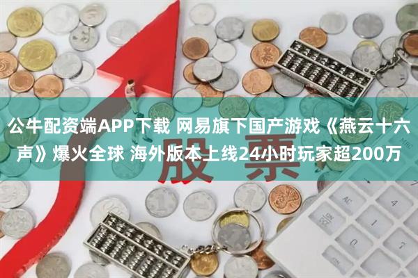 公牛配资端APP下载 网易旗下国产游戏《燕云十六声》爆火全球 海外版本上线24小时玩家超200万