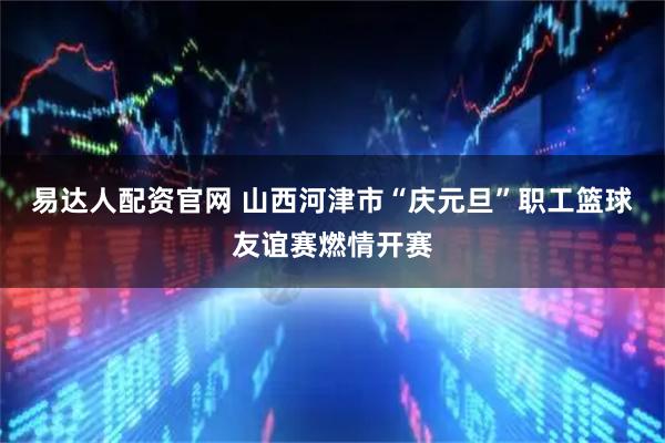 易达人配资官网 山西河津市“庆元旦”职工篮球友谊赛燃情开赛