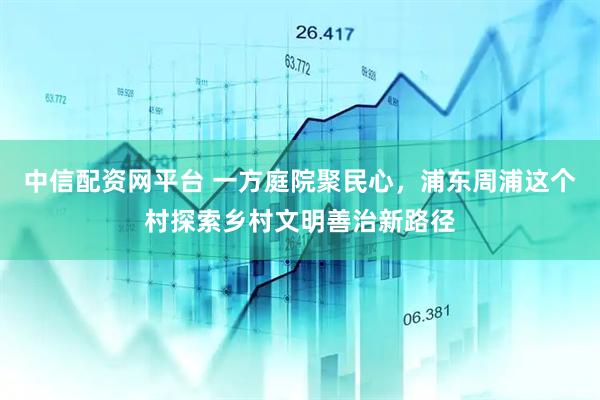 中信配资网平台 一方庭院聚民心，浦东周浦这个村探索乡村文明善治新路径