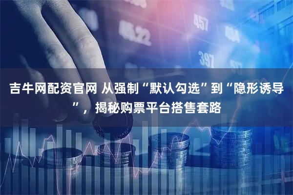 吉牛网配资官网 从强制“默认勾选”到“隐形诱导”，揭秘购票平台搭售套路