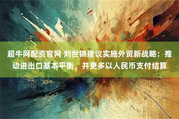 超牛网配资官网 刘世锦建议实施外贸新战略：推动进出口基本平衡，并更多以人民币支付结算