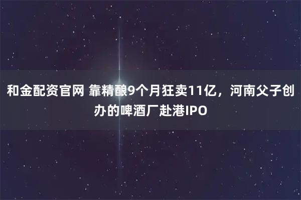 和金配资官网 靠精酿9个月狂卖11亿，河南父子创办的啤酒厂赴港IPO